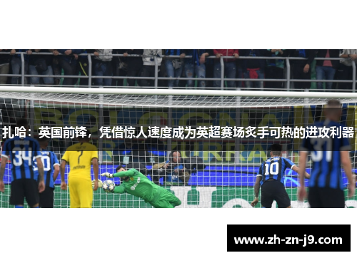 扎哈:英国前锋,凭借惊人速度成为英超赛场炙手可热的进攻利器 扎哈:英国前锋,凭借惊人速度成为英超赛场炙手可热的进攻利器