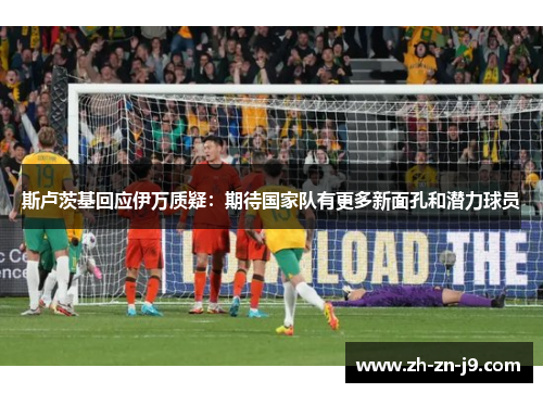 斯卢茨基回应伊万质疑:期待国家队有更多新面孔和潜力球员 斯卢茨基回应伊万质疑:期待国家队有更多新面孔和潜力球员