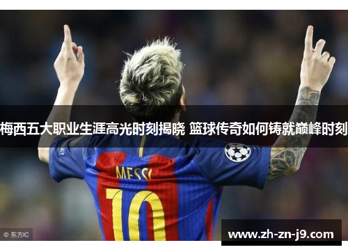 梅西五大职业生涯高光时刻揭晓 篮球传奇如何铸就巅峰时刻 梅西五大职业生涯高光时刻揭晓 篮球传奇如何铸就巅峰时刻