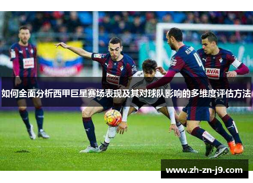 如何全面分析西甲巨星赛场表现及其对球队影响的多维度评估方法