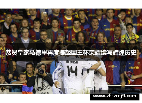 恭贺皇家马德里再度捧起国王杯荣耀续写辉煌历史