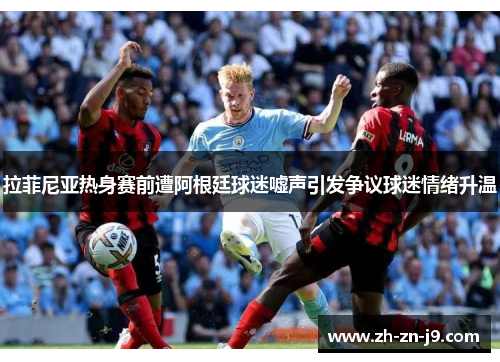 拉菲尼亚热身赛前遭阿根廷球迷嘘声引发争议球迷情绪升温 拉菲尼亚热身赛前遭阿根廷球迷嘘声引发争议球迷情绪升温