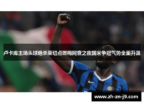 卢卡库主场头球绝杀莱切点燃梅阿查之夜国米争冠气势全面升温
