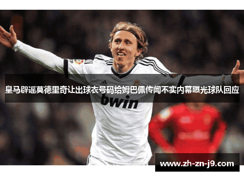 皇马辟谣莫德里奇让出球衣号码给姆巴佩传闻不实内幕曝光球队回应
