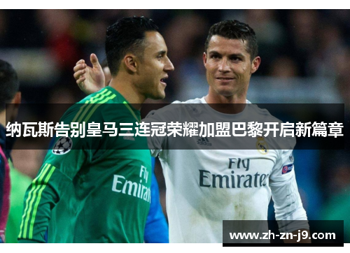 纳瓦斯告别皇马三连冠荣耀加盟巴黎开启新篇章