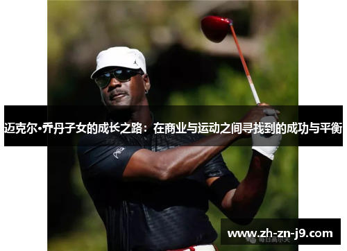迈克尔·乔丹子女的成长之路:在商业与运动之间寻找到的成功与平衡 迈克尔·乔丹子女的成长之路:在商业与运动之间寻找到的成功与平衡
