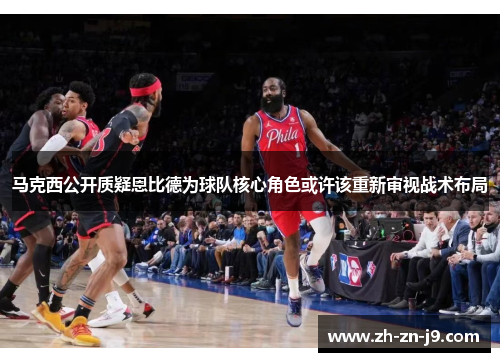 马克西公开质疑恩比德为球队核心角色或许该重新审视战术布局