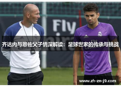 齐达内与恩佐父子情深解读:足球世家的传承与挑战 齐达内与恩佐父子情深解读:足球世家的传承与挑战
